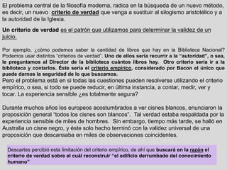 El problema central de la filosofía moderna, radica en la búsqueda de un nuevo método,
es decir, un nuevo criterio de verdad que venga a sustituir al silogismo aristotélico y a
la autoridad de la Iglesia.
Un criterio de verdad es el patrón que utilizamos para determinar la validez de un
juicio.
Por ejemplo, ¿cómo podemos saber la cantidad de libros que hay en la Biblioteca Nacional?
Podemos usar distintos “criterios de verdad”. Uno de ellos sería recurrir a la “autoridad”, o sea,
le preguntamos al Director de la biblioteca cuántos libros hay. Otro criterio sería ir a la
biblioteca y contarlos. Éste sería el criterio empírico, considerado por Bacon el único que
puede darnos la seguridad de lo que buscamos.
Pero el problema está en si todas las cuestiones pueden resolverse utilizando el criterio
empírico, o sea, si todo se puede reducir, en última instancia, a contar, medir, ver y
tocar. La experiencia sensible ¿es totalmente segura?
Durante muchos años los europeos acostumbrados a ver cisnes blancos, enunciaron la
proposición general “todos los cisnes son blancos”. Tal verdad estaba respaldada por la
experiencia sensible de miles de hombres. Sin embargo, tiempo más tarde, se halló en
Australia un cisne negro, y éste solo hecho terminó con la validez universal de una
proposición que descansaba en miles de observaciones coincidentes.
Descartes percibió esta limitación del criterio empírico, de ahí que buscará en la razón el
criterio de verdad sobre el cuál reconstruir “el edificio derrumbado del conocimiento
humano”
 