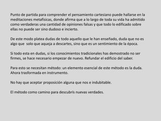 Punto de partida para comprender el pensamiento cartesiano puede hallarse en la
meditaciones metafísicas, donde afirma que a lo largo de toda su vida ha admitido
como verdaderas una cantidad de opiniones falsas y que todo lo edificado sobre
ellas no puede ser sino dudoso e incierto.
De este modo platea dudas de todo aquello que le han enseñado, duda que no es
algo que solo que aqueja a descartes, sino que es un sentimiento de la época.
Si todo esta en dudas, si los conocimientos tradicionales has demostrado no ser
firmes, se hace necesario empezar de nuevo. Refundar el edificio del saber.
Para esto se necesitan método: un elemento esencial de este método es la duda.
Ahora trasformada en instrumento.
No hay que aceptar proposición alguna que nos e indubitable.
El método como camino para descubrís nuevas verdades.
 