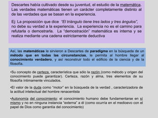 Descartes había cultivado desde su juventud, el estudio de la matemática.
Las verdades matemáticas tienen un carácter completamente distinto al
de las verdades que se basan en la experiencia.
Ej: La proposición que dice “El triángulo tiene tres lados y tres ángulos”,
no debe su verdad a la experiencia. La experiencia no es el camino para
refutarla o demostrarla. La “demostración” matemática es interna y se
realiza mediante una cadena estrictamente deductiva
Así, las matemáticas le sirvieron a Descartes de paradigma en la búsqueda de un
método que en todas las circunstancias, le permita al hombre llegar al
conocimiento verdadero, y así reconstruir todo el edificio de la ciencia y de la
filosofía.
•Su concepto de certeza, característica que sólo la razón (como método y origen del
conocimiento puede garantizar). Certeza, razón y alma, tres elementos de su
filosofía íntimamente vinculados.
•El valor de la duda como “motor” en la búsqueda de la verdad , caracterizadora de
la actitud intelectual del hombre renacentista
•Autonomía del conocimiento: el conocimiento humano debe fundamentarse en sí
mismo y no en ninguna instancia “externa” a él (como ocurría en el medioevo con el
papel de Dios como garantía del conocimiento)
 