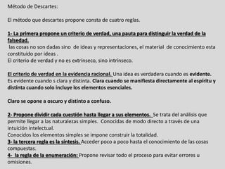 Método de Descartes:
El método que descartes propone consta de cuatro reglas.
1- La primera propone un criterio de verdad, una pauta para distinguir la verdad de la
falsedad.
las cosas no son dadas sino de ideas y representaciones, el material de conocimiento esta
constituido por ideas .
El criterio de verdad y no es extrínseco, sino intrínseco.
El criterio de verdad en la evidencia racional. Una idea es verdadera cuando es evidente.
Es evidente cuando s clara y distinta. Clara cuando se manifiesta directamente al espíritu y
distinta cuando solo incluye los elementos esenciales.
Claro se opone a oscuro y distinto a confuso.
2- Propone dividir cada cuestión hasta llegar a sus elementos. Se trata del análisis que
permite llegar a las naturalezas simples. Conocidas de modo directo a través de una
intuición intelectual.
Conocidos los elementos simples se impone construir la totalidad.
3- la tercera regla es la síntesis. Acceder poco a poco hasta el conocimiento de las cosas
compuestas.
4- la regla de la enumeración: Propone revisar todo el proceso para evitar errores u
omisiones.
 