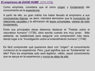 El empirismo de DAVID HUME (1711-1776)
Como empirista, considera que el único origen y fundamento del
conocimiento es la experiencia.
A partir de ello, su gran mérito fue haber llevado el empirismo a sus
conclusiones lógicas, es decir, intentará demostrar que la invocación de
relaciones causales y la afirmación de leyes universales, carece de todo
fundamento.
Entre sus principales obras debemos destacar el “Tratado sobre la
naturaleza humana” (1739), obra escrita cuando era muy joven. Más
adelante, es reelaborada para asegurar una comprensión más clara,
dando lugar a la “Investigación sobre el entendimiento humano” (1748)
Es fácil comprender qué queremos decir con “origen”: el conocimiento
comienza en la experiencia. Pero ¿qué significa que se “fundamenta” en
ella? Para los empiristas solo será legítimo, válido, aquel conocimiento
que se apoya en la experiencia y nunca se aleja de ella.
 