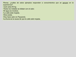 Piensa, ¿cuáles de estos ejemplos responden a conocimientos que se apoyan en la
experiencia?
•Juan pesa 83 kg.
•Todos los metales se dilatan con el calor.
•El agua es incolora.
•La calle está mojada.
•Dios existe.
•Hoy hace calor en Paysandú.
•La lluvia es la causa de que la calle esté mojada.
Si aceptamos que el conocimiento sólo se fundamenta en la experiencia, nos encontramos con el
siguiente problema: podemos experimentar sólo lo que es singular y se da en el aquí y ahora.
Hemos observado que si sometemos el oro a altas temperaturas, se dilata; lo mismo sucede con el
cobre, la plata, el bronce. Logramos experimentar con diez metales más, y siempre sucede lo
mismo: a altas temperaturas se dilatan (debemos especificar cuáles serían “altas” temperaturas,
cosa que podemos hacer).
Pero lo que nunca podremos hacer, es experimentar es con todos En primer lugar, porque no
sabemos si existen o existirán en un futuro, nuevos metales; y por otro lado, porque no podemos
experimentar con lo que “sucederá en el futuro”. ¿Quién me garantiza que en el futuro los metales
se comporten de la misma manera que lo han hecho hasta ahora? Por inducción, infiero la
probabilidad de verdad de un conocimiento universal, pero el enunciado universal se aparta de
la experiencia.
Tomemos el segundo ejemplo. ¿Cómo sabemos que “todos los metales se dilatan con
el calor”? ¿Lo “sabemos” o lo “suponemos”?. ¿Qué es lo que si “sabemos”, y qué lo que
“suponemos”?
 