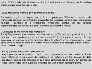 Por ej. Entra la adscripta al salón y le dice a todo el grupo que el lunes y martes no hay
clases porque van a fumigar el liceo.
¿Qué reacciones inmediatas experimentan ustedes?
Comienzan a gritar de alegría, se modifica su pulso, etc. Diríamos en términos de
Hume, que esas son las impresiones causadas por la noticia (en este caso, impresiones
internas - cambios en lo emocional). “Inmediatas” porque son los cambios
experimentados por el individuo en el momento que ocurre la noticia.
¿Qué ideas se originan de esta impresión?,
Por ej. Llego a casa y recuerdo el momento en que entró la adscripta y la noticia que dio
(la idea no es inmediata, es una especie de “copia” de la impresión). A partir de una
impresión, se pueden generar múltiples ideas; la relación entre impresiones e ideas
sería como la relación entre el “original” y la/s fotocopia/s: la fotocopia pierde “fuerza”-
nitidez, frente al original.
Otro ej. (centrado en impresiones externas)
Lo que percibo mediante la vista, tacto, olfato, respecto de mi salón de clase. Puede
hacer referencia a su estado de cuidado o de deterioro de los bancos. El dato
“inmediato”: el momento presente en que estoy contemplando el salón. En cambio las
“ideas” serían todos los recuerdos generados por la impresión correspondiente.
 