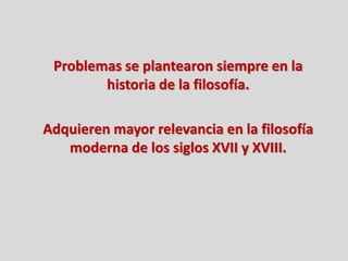Problemas se plantearon siempre en la
historia de la filosofía.
Adquieren mayor relevancia en la filosofía
moderna de los siglos XVII y XVIII.
 
