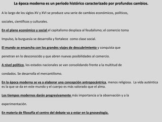 La época moderna es un período histórico caracterizado por profundos cambios.
A lo largo de los siglos XV y XVI se produce una serie de cambios económicos, políticos,
sociales, científicos y culturales.
En el plano económico y social el capitalismo desplaza al feudalismo; el comercio toma
Impulso, la burguesía se desarrolla y fortalece como clase social.
El mundo se ensancha con los grandes viajes de descubrimiento y conquista que
penetran en lo desconocido y que abren nuevas posibilidades al comercio.
A nivel político, los estados nacionales se van consolidando frente a la multitud de
condados. Se desarrolla el mercantilismo.
En la época moderna se va a elaborar una concepción antropocéntrica, menos religiosa. La vida auténtica
es la que se da en este mundo y el cuerpo es más valorado que el alma.
Los tiempos modernos darán progresivamente más importancia a la observación y a la
experimentación.
En materia de filosofía el centro del debate va a estar en la gnoseología.
 