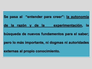 Se pasa al “entender para creer”: la autonomía
de la razón y de la experimentación, la
búsqueda de nuevos fundamentos para el saber;
pero lo más importante, ni dogmas ni autoridades
externas al propio conocimiento.
 