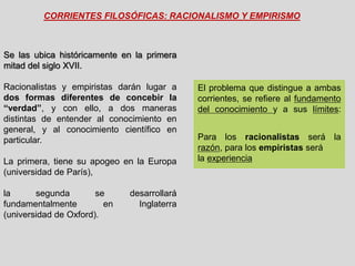 CORRIENTES FILOSÓFICAS: RACIONALISMO Y EMPIRISMO
El problema que distingue a ambas
corrientes, se refiere al fundamento
del conocimiento y a sus límites:
Para los racionalistas será la
razón, para los empiristas será
la experiencia
Se las ubica históricamente en la primera
mitad del siglo XVII.
Racionalistas y empiristas darán lugar a
dos formas diferentes de concebir la
“verdad”, y con ello, a dos maneras
distintas de entender al conocimiento en
general, y al conocimiento científico en
particular.
La primera, tiene su apogeo en la Europa
(universidad de París),
la segunda se desarrollará
fundamentalmente en Inglaterra
(universidad de Oxford).
 