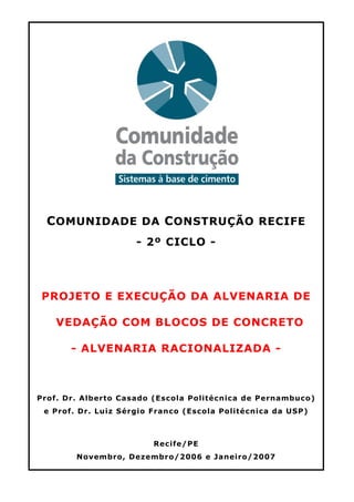 COMUNIDADE DA CONSTRUÇÃO RECIFE
- 2º CICLO -
PROJETO E EXECUÇÃO DA ALVENARIA DE
VEDAÇÃO COM BLOCOS DE CONCRETO
- ALVENARIA RACIONALIZADA -
Prof. Dr. Alberto Casado (Escola Politécnica de Pernambuco)
e Prof. Dr. Luiz Sérgio Franco (Escola Politécnica da USP)
Recife/PE
Novembro, Dezembro/2006 e Janeiro/2007
 