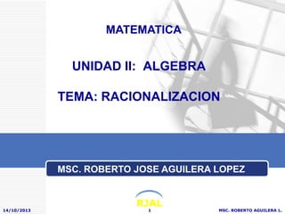 MATEMATICA

UNIDAD II: ALGEBRA
TEMA: RACIONALIZACION

MSC. ROBERTO JOSE AGUILERA LOPEZ

14/10/2013

RJAL
1

MSC. ROBERTO AGUILERA L.

 