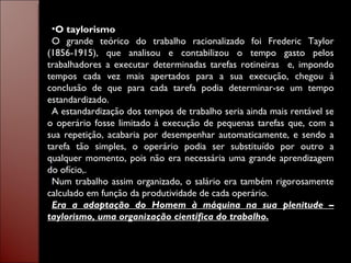O taylorismo O grande teórico do trabalho racionalizado foi Frederic Taylor (1856-1915), que analisou e contabilizou o tempo gasto pelos trabalhadores a executar determinadas tarefas rotineiras  e, impondo tempos cada vez mais apertados para a sua execução, chegou à conclusão de que para cada tarefa podia determinar-se um tempo estandardizado. A estandardização dos tempos de trabalho seria ainda mais rentável se o operário fosse limitado à execução de pequenas tarefas que, com a sua repetição, acabaria por desempenhar automaticamente, e sendo a tarefa tão simples, o operário podia ser substituído por outro a qualquer momento, pois não era necessária uma grande aprendizagem do ofício,. Num trabalho assim organizado, o salário era também rigorosamente calculado em função da produtividade de cada operário. Era a adaptação do Homem à máquina na sua plenitude – taylorismo, uma organização científica do trabalho. 