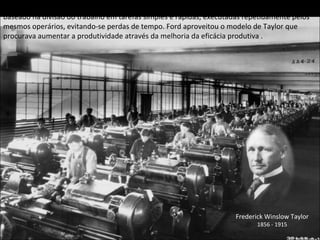 Henry Ford implementou nas suas fábricas de automóveis um sistema de produção ( fordismo ) baseado na divisão do trabalho em tarefas simples e rápidas, executadas repetidamente pelos mesmos operários, evitando-se perdas de tempo. Ford aproveitou o modelo de Taylor que procurava aumentar a produtividade através da melhoria da eficácia produtiva . Frederick Winslow Taylor 1856 - 1915 