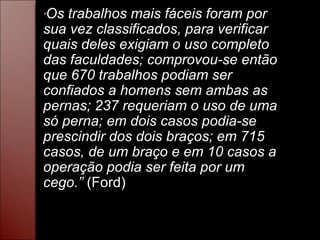 “ Os trabalhos mais fáceis foram por sua vez classificados, para verificar quais deles exigiam o uso completo das faculdades; comprovou-se então que 670 trabalhos podiam ser confiados a homens sem ambas as pernas; 237 requeriam o uso de uma só perna; em dois casos podia-se prescindir dos dois braços; em 715 casos, de um braço e em 10 casos a operação podia ser feita por um cego.”  (Ford) 