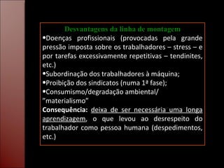 Desvantagens da linha de montagem Doenças profissionais (provocadas pela grande pressão imposta sobre os trabalhadores – stress – e por tarefas excessivamente repetitivas – tendinites, etc.) Subordinação dos trabalhadores à máquina; Proibição dos sindicatos (numa 1ª fase); Consumismo/degradação ambiental/ ”materialismo” Consequência:   deixa de ser necessária uma longa aprendizagem , o que levou ao desrespeito do trabalhador como pessoa humana (despedimentos, etc.) 