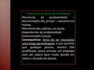 Vantagens da linha de montagem Aumento da produtividade – discriminação dos preços – consumo em massa; Aumento dos salários, em parte, dependentes da produtividade (remuneração à peça); Consequência:   deixa de ser necessária uma longa aprendizagem , o que permite que qualquer pessoa, mesmo não qualificada, possa arranjar um emprego com um salário bom muito (tendo em conta a situação da época). 