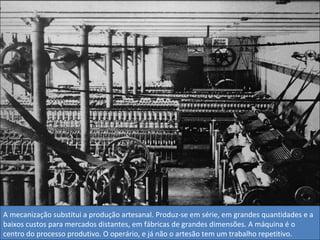 A mecanização substitui a produção artesanal. Produz-se em série, em grandes quantidades e a baixos custos para mercados distantes, em fábricas de grandes dimensões. A máquina é o centro do processo produtivo. O operário, e já não o artesão tem um trabalho repetitivo. 