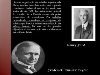 Frederick Winslow Taylor Henry Ford A nova organização do trabalho imposta pela fábrica também contribuiu muito para o grande crescimento industrial que se fez sentir nos inícios do séc. XX. Aproveitamento racional do trabalho foi a fórmula encontrada pelos economistas do capitalismo. Por  trabalho racionalizado entende-se o conjunto de práticas que levam à máxima rentabilização do esforço humano.  Foi este um dos grandes objectivos da concentração dos trabalhadores nas unidades fabris. 