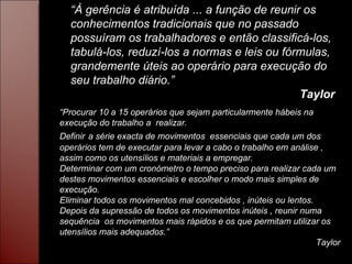 “ À gerência é atribuída ... a função de reunir os conhecimentos tradicionais que no passado possuíram os trabalhadores e então classificá-los, tabulá-los, reduzí-los a normas e leis ou fórmulas, grandemente úteis ao operário para execução do seu trabalho diário.” Taylor “ Procurar 10 a 15 operários que sejam particularmente hábeis na execução do trabalho a  realizar. Definir   a série exacta de movimentos  essenciais que cada um dos operários tem de executar para levar a cabo o trabalho em análise , assim como os utensílios e materiais a empregar. Determinar com um cronómetro o tempo preciso para realizar cada um destes movimentos essenciais e escolher o modo mais simples de execução. Eliminar todos os movimentos mal concebidos , inúteis ou lentos. Depois da supressão de todos os movimentos inúteis , reunir numa sequência  os movimentos mais rápidos e os que permitam utilizar os utensílios mais adequados.” Taylor 