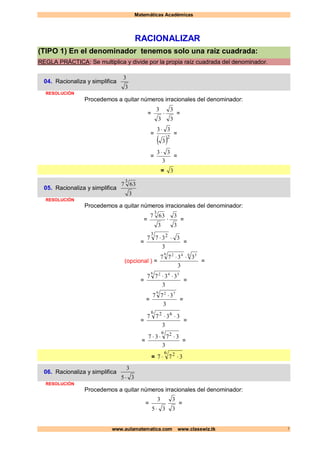 Matemáticas Académicas
www.aulamatematica.com www.classwiz.tk 1
RACIONALIZAR
(TIPO 1) En el denominador tenemos solo una raíz cuadrada:
REGLA PRÁCTICA: Se multiplica y divide por la propia raíz cuadrada del denominador.
04. Racionaliza y simplifica
3
3
RESOLUCIÓN
Procedemos a quitar números irracionales del denominador:
=
3
3
3
3
 =
=
 2
3
33 
=
=
3
33 
=
= 3
05. Racionaliza y simplifica
3
637
3
RESOLUCIÓN
Procedemos a quitar números irracionales del denominador:
=
3
637
3
·
3
3
=
=
3
3377
3 2

=
(opcional ) =
3
3377 6 36 42

=
=
3
3377
6 342

=
=
3
377
6 72

=
=
3
3377
6 62

=
=
3
3737
6 2

=
=
6 2
377 
06. Racionaliza y simplifica
35
3

RESOLUCIÓN
Procedemos a quitar números irracionales del denominador:
=
35
3
 3
3
=
 
