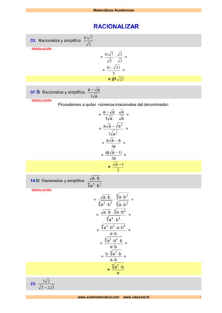 Matemáticas Académicas
www.aulamatematica.com www.classwiz.tk 1
RACIONALIZAR
03. Racionaliza y simplifica
3
781
RESOLUCIÓN
=
3
781
·
3
3
=
=
3
2181
=
= 27 21
07 Racionaliza y simplifica
a
aa
3

RESOLUCIÓN
Procedemos a quitar números irracionales del denominador:
=
a
aa
3

·
a
a
=
=
2
2
3 a
aaa 
=
=
a
aaa
3

=
=
a
)a(a
3
1
=
=
3
1a
14 Racionaliza y simplifica
4 23
ba
ba


RESOLUCIÓN
=
4 23
ba
ba


·
4 2
4 2
ba
ba


=
=
4 44
4 2
ba
baba


=
=
ba
baba


4 322
=
=
ba
bba


4 43
=
=
ba
bab


4 3
=
=
a
ba
4 3

23.
325
25

 