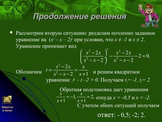 Продолжение решенияПродолжение решения
 Рассмотрим вторую ситуацию: разделим почленно заданное
уравнение на (x2
– х – 2)2
при условии, что х ≠ -1 и х ≠ 2.
Уравнение принимает вид
Обозначим и решим квадратное
уравнение t2
– t –2 = 0. Получаем t1= -1, t2= 2.
Обратная подстановка дает уравнения
откуда х = -0,5 и х = -2.
С учетом обеих ситуаций получаем
ответ: - 0,5; -2; 2.
22 2
2 2
2 2
2 0.
2 2
x x x x
x x x x
 − −
− − = ÷
− − − − 
Обратно
в меню
2
2
2
2 1
x x x
t
x x x
−
= =
− − +
1, 2,
1 1
x x
x x
= − =
+ +
 