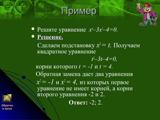 ПримерПример
 Решите уравнение х4
–3х2
–4=0.
 Решение.Решение.
Сделаем подстановку x2
= t. Получаем
квадратное уравнение
t2
–3t–4=0,
корни которого t = -1 и t = 4.
Обратная замена дает два уравнения
x2
= -1 и x2
= 4, из которых первое
уравнение не имеет корней, а корни
второго уравнения -2 и 2.
Ответ: -2; 2.Обратно
в меню
 
