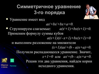 Симметричное уравнениеСимметричное уравнение
3-го порядка3-го порядка
 Уравнение имеет видУравнение имеет вид
ах3
+bх2
+bх+а=0.
 Сгруппируем слагаемые: а(х3
+1)+bх(х+1)=0.
Применим формулу суммы кубов
а(х+1)(х2
–х+1)+bх(х+1)=0
и выполним разложение на множители
(х+1)(ах2
+(b - а)х+а)=0.
Получили распадающееся уравнение. Значит,
х+1=0 или ах2
+(b - а)х+а=0.
Решив эти два уравнения, найдем корни
исходного уравнения.Обратно
в меню
Пример
 