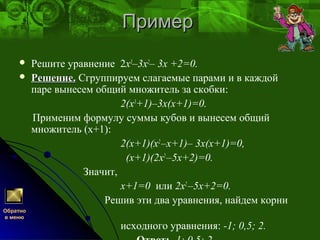 ПримерПример
 Решите уравнение 2х3
–3х2
– 3х +2=0.
 Решение.Решение. Сгруппируем слагаемые парами и в каждой
паре вынесем общий множитель за скобки:
2(х3
+1)–3х(х+1)=0.
Применим формулу суммы кубов и вынесем общий
множитель (х+1):
2(х+1)(х2
–х+1)– 3х(х+1)=0,
(х+1)(2х2
–5х+2)=0.
Значит,
х+1=0 или 2х2
–5х+2=0.
Решив эти два уравнения, найдем корни
исходного уравнения: -1; 0,5; 2.
Обратно
в меню
 
