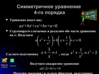 Симметричное уравнениеСимметричное уравнение
4-го порядка4-го порядка
 Уравнение имеет видУравнение имеет вид
ах4
+bх3
+сх2
+bх+а=0.
 Сгруппируем слагаемые и разделим обе части уравненияСгруппируем слагаемые и разделим обе части уравнения
нана хх22
. Получаем. Получаем
Сделаем подстановкуСделаем подстановку ,, тогдатогда
Получаем квадратное уравнениеПолучаем квадратное уравнение
a(ta(t22
-2)+bt+c=0-2)+bt+c=0..
0
11
2
2
=+





++





+ c
х
хb
х
хa
t
х
х =+
1
2
1 2
2
2
−=+ t
х
х
Обратно
в меню
Пример
 