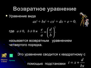 Возвратное уравнениеВозвратное уравнение
 Уравнение видаУравнение вида
axax44
++ bxbx33
++ cxcx22
++ dxdx ++ ee = 0= 0,,
гдегде aa ≠ 0,≠ 0, bb ≠ 0≠ 0 и ,и ,
называется возвратным уравнениемназывается возвратным уравнением
четвертого порядка.четвертого порядка.
Это уравнение сводится к квадратному сЭто уравнение сводится к квадратному с
помощью подстановкипомощью подстановки
2






=
b
d
a
e
bx
d
xt +=
Обратно
в меню
Пример
 