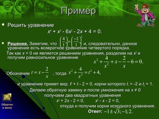 ПримерПример
 Решить уравнениеРешить уравнение
xx44
++ xx33
- 6- 6xx22
- 2- 2xx + 4 = 0.+ 4 = 0.
 Решение.Решение. Заметим, что и, следовательно, данноеЗаметим, что и, следовательно, данное
уравнение есть возвратное уравнение четвертого порядка.уравнение есть возвратное уравнение четвертого порядка.
Так какТак как xx = 0 не является решением уравнения, разделим на= 0 не является решением уравнения, разделим на xx22
ии
получим равносильное уравнениеполучим равносильное уравнение
Обозначим , тогдаОбозначим , тогда
и уравнение примет види уравнение примет вид tt22
++ tt - 2 = 0, корни которого- 2 = 0, корни которого tt11 = -2 и= -2 и tt22 = 1.= 1.
Делаем обратную замену и после умножения наДелаем обратную замену и после умножения на xx ≠ 0≠ 0
получаем два квадратных уравненияполучаем два квадратных уравнения
xx22
+ 2+ 2xx - 2 = 0,- 2 = 0, xx22
-- xx - 2 = 0,- 2 = 0,
откуда и получим корни исходного уравнения.откуда и получим корни исходного уравнения.
Ответ:Ответ:
2
4 2
1 1
−   
= ÷  ÷
   
2
2
4 2
6 0.x x
x x
+ + − − =
2
t x
x
= − 2 2
2
4
4,x t
x
+ = +
1 3; 1;2.− ± −
Обратно
в меню
 