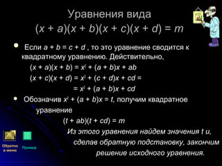 Уравнения видаУравнения вида
((xx ++ aa)()(xx ++ bb)()(xx ++ cc)()(xx ++ dd) =) = mm
 ЕслиЕсли aa ++ bb == cc ++ dd , то это уравнение сводится к, то это уравнение сводится к
квадратному уравнению. Действительно,квадратному уравнению. Действительно,
((xx ++ aa)()(xx ++ bb) =) = xx22
+ (+ (aa ++ bb))xx ++ abab
((xx ++ cc)()(xx ++ dd) =) = xx22
+ (+ (cc ++ dd))xx ++ cdcd ==
== xx22
+ (+ (aa ++ bb))xx ++ cdcd
 ОбозначивОбозначив xx22
+ (+ (aa ++ bb))xx == t,t, получим квадратноеполучим квадратное
уравнениеуравнение
((tt ++ abab)()(tt ++ cdcd) =) = mm
Из этого уравнения найдем значенияИз этого уравнения найдем значения tt и,и,
сделав обратную подстановку, закончимсделав обратную подстановку, закончим
решение исходного уравнения.решение исходного уравнения.
Обратно
в меню
Пример
 