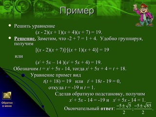 ПримерПример
 Решить уравнениеРешить уравнение
((xx - 2)(- 2)(xx + 1)(+ 1)(xx + 4)(+ 4)(xx + 7) = 19.+ 7) = 19.
 Решение.Решение. Заметим, что -2 + 7 = 1 + 4. Удобно группируя,Заметим, что -2 + 7 = 1 + 4. Удобно группируя,
получимполучим
[([(xx - 2)(- 2)(xx + 7)]·[(+ 7)]·[(xx + 1)(+ 1)(xx + 4)] = 19+ 4)] = 19
илиили
((xx22
+ 5+ 5xx – 14 )(– 14 )(xx22
+ 5+ 5xx + 4) = 19.+ 4) = 19.
ОбозначимОбозначим tt == xx22
+ 5+ 5xx - 14, тогда- 14, тогда xx22
+ 5+ 5xx + 4 =+ 4 = tt + 18.+ 18.
Уравнение примет видУравнение примет вид
tt((tt + 18) = 19 или+ 18) = 19 или tt22
+ 18+ 18tt - 19 = 0,- 19 = 0,
откудаоткуда tt = -19 и= -19 и tt = 1.= 1.
Сделав обратную подстановку, получимСделав обратную подстановку, получим
xx22
+ 5+ 5xx - 14 = -19 и- 14 = -19 и xx22
+ 5+ 5xx - 14 = 1.- 14 = 1.
ОкончательныйОкончательный ответответ::
5 5 5 85
; .
2 2
− ± − ±
Обратно
в меню
 