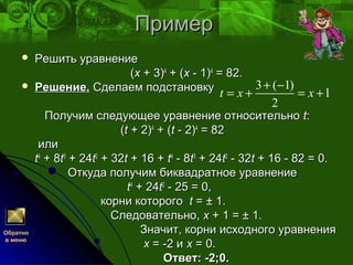 ПримерПример
 Решить уравнениеРешить уравнение
((xx + 3)+ 3)44
+ (+ (xx - 1)- 1)44
= 82.= 82.
 Решение.Решение. Сделаем подстановкуСделаем подстановку
Получим следующее уравнение относительноПолучим следующее уравнение относительно tt::
((tt + 2)+ 2)44
+ (+ (tt - 2)- 2)44
= 82= 82
илиили
tt44
+ 8+ 8tt33
+ 24+ 24tt22
+ 32+ 32tt + 16 ++ 16 + tt44
- 8- 8tt33
+ 24+ 24tt22
- 32- 32tt + 16 - 82 = 0.+ 16 - 82 = 0.
Откуда получим биквадратное уравнениеОткуда получим биквадратное уравнение
tt44
+ 24+ 24tt22
- 25 = 0,- 25 = 0,
корни которогокорни которого tt = ± 1.= ± 1.
Следовательно,Следовательно, xx + 1 = ± 1.+ 1 = ± 1.
Значит, корни исходного уравненияЗначит, корни исходного уравнения
xx = -2 и= -2 и xx = 0.= 0.
Ответ: -2;0.Ответ: -2;0.
3 ( 1)
1
2
t x x
+ −
= + = +
Обратно
в меню
 
