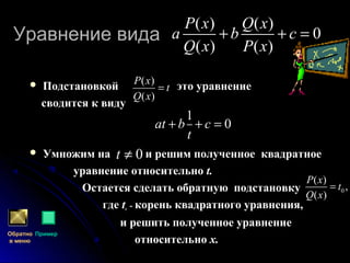 Уравнение видаУравнение вида
 Подстановкой это уравнение
сводится к виду
 Умножим на и решим полученное квадратное
уравнение относительно t.
Остается сделать обратную подстановку
где tо - корень квадратного уравнения,
и решить полученное уравнение
относительно х.
( ) ( )
0
( ) ( )
P x Q x
а b c
Q x P x
+ + =
Обратно
в меню
Пример
( )
( )
P x
t
Q x
=
1
0аt b c
t
+ + =
0t ≠
0
( )
,
( )
P x
t
Q x
=
 