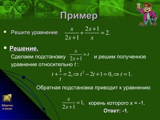 ПримерПример
 Решите уравнениеРешите уравнение
 Решение.Решение.
Сделаем подстановку и решим полученное
уравнение относительно t :
Обратная подстановка приводит к уравнению
корень которого х = -1.
Ответ: -1.Ответ: -1.
21
2, 2 1 0, 1.t t t t
t
+ = ⇒ − + = ⇒ =
2 1
2.
2 1
x x
x x
+
+ =
+
Обратно
в меню
2 1
x
t
x
=
+
1,
2 1
x
x
=
+
 