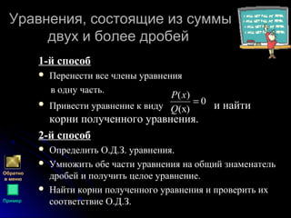 Уравнения, состоящие из суммыУравнения, состоящие из суммы
двух и более дробейдвух и более дробей
1-й способ1-й способ
 Перенести все члены уравнения
в одну часть.
 Привести уравнение к виду и найти
корни полученного уравнения.
2-й способ2-й способ
 Определить О.Д.З. уравнения.
 Умножить обе части уравнения на общий знаменатель
дробей и получить целое уравнение.
 Найти корни полученного уравнения и проверить их
соответствие О.Д.З.
0
)(х
)(
=
Q
xP
Обратно
в меню
Пример
 