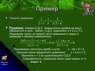 ПримерПример
 Решите уравнениеРешите уравнение
 Решение.Решение. Найдём О.Д.З. Знаменатели дробей не могут
обращаться в нуль . Значит, О.Д.З. уравнения: х ≠ 2 и х ≠ 0.
Перенесём члены из правой части уравнения в левую и
приведём к общему знаменателю.
.
Приравняем числитель дроби к нулю: х2
– 6х + 8 = 0.
Находим корни квадратного уравнения: х = 4 и х = 2.
Значение х = 2 не удовлетворяет О.Д.З.
Следовательно, уравнение имеет один корень х= 4.
Ответ: 4.Ответ: 4.
( )
2 1 4
2 2 2x x x
+ =
− −
( )
( ) ( )
2
2 2 2 4 2 6 8
0 0.
2 2 2 2
x x x х х
x x x x
× + − − × − + −
= ⇔ =
− −
Обратно
в меню
 