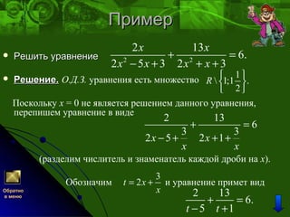 ПримерПример
 Решить уравнениеРешить уравнение
 Решение.Решение. О.Д.З. уравнения есть множество
Поскольку x = 0 не является решением данного уравнения,
перепишем уравнение в виде
(разделим числитель и знаменатель каждой дроби на x).
Обозначим и уравнение примет вид
2 2
2 13
6.
2 5 3 2 3
х х
х х х х
+ =
− + + +
1
 1;1 .
2
R
 
 
 
2 13
6
3 3
2 5 2 1х х
x x
+ =
− + + +
3
2t x
x
= +
2 13
6.
5 1t t
+ =
− +
Обратно
в меню
 