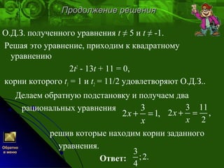 Продолжение решенияПродолжение решения
О.Д.З. полученного уравнения t ≠ 5 и t ≠ -1.
Решая это уравнение, приходим к квадратному
уравнению
2t2
- 13t + 11 = 0,
корни которого t1 = 1 и t2 = 11/2 удовлетворяют О.Д.З..
Делаем обратную подстановку и получаем два
рациональных уравнения
решив которые находим корни заданного
уравнения.
Ответ:
3
2 1,x
x
+ =
3 11
2 ,
2
x
x
+ =
3
;2.
4
Обратно
в меню
 