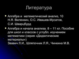 ЛитератураЛитература
 Алгебра и математический анализ, 10Алгебра и математический анализ, 10
Н.Я. Виленкин, О.С. Ивашев-Мусатов,Н.Я. Виленкин, О.С. Ивашев-Мусатов,
С.И. ШварцбурдС.И. Шварцбурд
 Алгебра и начала анализа. 8 – 11 кл. ПособиеАлгебра и начала анализа. 8 – 11 кл. Пособие
для школ и классов с углубл. изучениемдля школ и классов с углубл. изучением
математики (серия «Дидактическиематематики (серия «Дидактические
материалы»)материалы»)
Звавич Л.И., Шляпочник Л.Я., Чинкина М.В.Звавич Л.И., Шляпочник Л.Я., Чинкина М.В.
 