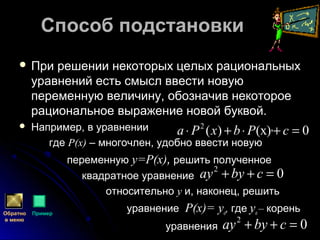 Способ подстановкиСпособ подстановки
 При решении некоторых целых рациональныхПри решении некоторых целых рациональных
уравнений есть смысл ввести новуюуравнений есть смысл ввести новую
переменную величину, обозначив некотороепеременную величину, обозначив некоторое
рациональное выражение новой буквой.рациональное выражение новой буквой.
 Например, в уравнении ,Например, в уравнении ,
гдегде Р(х)Р(х) –– многочлен, удобно ввести новуюмногочлен, удобно ввести новую
переменнуюпеременную y=y=Р(х)Р(х),, решить полученноерешить полученное
квадратное уравнениеквадратное уравнение
относительноотносительно yy и, наконец, решитьи, наконец, решить
уравнениеуравнение Р(х)=Р(х)= yyоо,, гдегде yyоо –– коренькорень
уравненияуравнения
0)(х)(2
=+⋅+⋅ cPbxPa
Обратно
в меню
Пример
02
=++ cbyay
02
=++ cbyay
 