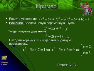 ПримерПример
 Решите уравнениеРешите уравнение
 РешениеРешение.. Введем новую переменную. ПустьВведем новую переменную. Пусть
Тогда получим уравнениеТогда получим уравнение
Находим кореньНаходим корень у = 1у = 1 и делаем обратнуюи делаем обратную
подстановку.подстановку.
Ответ: 2; 3.Ответ: 2; 3.
.1)65(2)75( 222
=+−−+− хххх
yxx =+− 752
Обратно
в меню
.1)1(22
=−− yy



=
=
⇔=+−⇔=+−
.3
,2
065175 22
x
x
xxxx
 