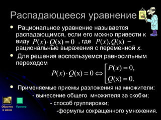 Распадающееся уравнениеРаспадающееся уравнение
 Рациональное уравнение называетсяРациональное уравнение называется
распадающимся, если его можно привести краспадающимся, если его можно привести к
виду , где –виду , где –
рациональные выражения с переменнойрациональные выражения с переменной х.х.
 Для решения воспользуемся равносильнымДля решения воспользуемся равносильным
переходомпереходом
 Применяемые приемы разложения на множители:Применяемые приемы разложения на множители:
- вынесение общего множителя за скобки;- вынесение общего множителя за скобки;
- способ группировки;- способ группировки;
-формулы сокращенного умножения.-формулы сокращенного умножения.
0)(х)( =⋅QxP )(х),( QxP



=
=
⇔=⋅
.0)(х
,0)(
0)(х)(
Q
xP
QxP
Обратно
в меню
Пример
 