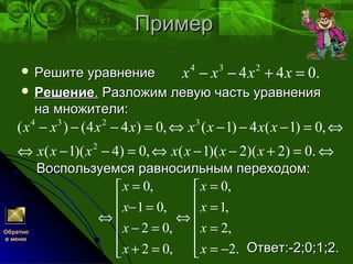 ПримерПример
 Решите уравнениеРешите уравнение
 РешениеРешение.. Разложим левую часть уравненияРазложим левую часть уравнения
на множители:на множители:
Воспользуемся равносильным переходом:Воспользуемся равносильным переходом:
Ответ:-2;0;1;2.Ответ:-2;0;1;2.
.044 234
=+−− хххх
⇔=+−−⇔=−−⇔
⇔=−−−⇔=−−−
.0)2)(2)(1(,0)4)(1(
,0)1(4)1(,0)44()(
2
3234
ххххххх
хххххххх






−=
=
=
=
⇔






=+
=−
=−
=
⇔
.2
,2
,1
,0
,02
,02
,01
,0
х
х
х
x
х
х
х
x
Обратно
в меню
 