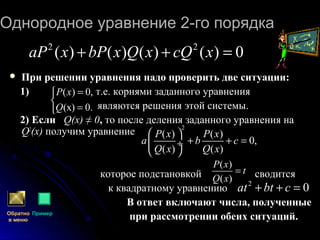 Однородное уравнение 2-го порядкаОднородное уравнение 2-го порядка
 При решении уравнения надо проверить две ситуации:
1) т.е. корнями заданного уравнения
являются решения этой системы.
2) Если Q(x) ≠ 0, то после деления заданного уравнения на
Q2
(x) получим уравнение
которое подстановкой сводится
к квадратному уравнению
В ответ включают числа, полученные
при рассмотрении обеих ситуаций.
2
( ) ( )
0,
( ) ( )
P x P x
а b c
Q x Q x
 
+ + = ÷
 
Обратно
в меню
Пример
( )
( )
P x
t
Q x
=
2
0аt bt c+ + =
2 2
( ) ( ) ( ) ( ) 0аP x bP x Q x cQ x+ + =



=
=
.0)(х
,0)(
Q
xP
 