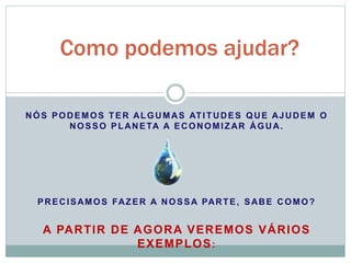 Como podemos ajudar? 
NÓS PODEMOS TER ALGUMAS ATITUDES QUE AJUDEM O 
NOSSO PLANETA A ECONOMIZAR ÁGUA. 
PRECISAMOS FAZER A NOSSA PARTE, SABE COMO? 
A PARTIR DE AGORA VEREMOS VÁRIOS 
EXEMPLOS: 
 