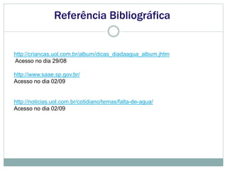Referência Bibliográfica
http://criancas.uol.com.br/album/dicas_diadaagua_album.jhtm
Acesso no dia 29/08
http://www.saae.sp.gov.br/
Acesso no dia 02/09
http://noticias.uol.com.br/cotidiano/temas/falta-de-agua/
Acesso no dia 02/09
 