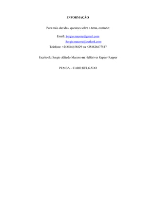 INFORMAÇÃO
Para mais duvidas, questoes sobre o tema, contacte:
Email: Sergio.macore@gmail.com
Sergio.macore@outlook.com
Telefone: +258846458829 ou +258826677547
Facebook: Sergio Alfredo Macore ou Helldriver Rapper Rapper
PEMBA – CABO DELGADO
 