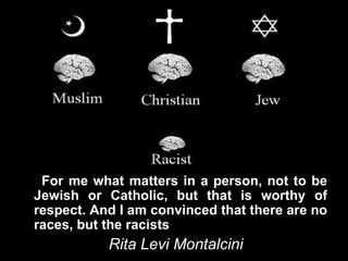 For me what matters in a person, not to be
Jewish or Catholic, but that is worthy of
respect. And I am convinced that there are no
races, but the racists
           Rita Levi Montalcini
 