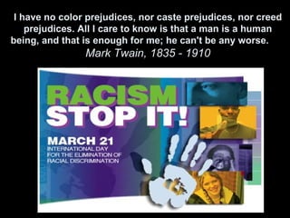 I have no color prejudices, nor caste prejudices, nor creed
    prejudices. All I care to know is that a man is a human
being, and that is enough for me; he can't be any worse.
                Mark Twain, 1835 - 1910
 